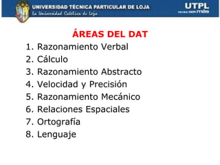 ÁREAS DEL DAT 1. Razonamiento Verbal 2. Cálculo 3. Razonamiento Abstracto 4. Velocidad y Precisión 5. Razonamiento Mecánico 6. Relaciones Espaciales 7. Ortografía 8. Lenguaje 