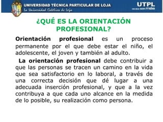 ¿QUÉ ES LA ORIENTACIÓN PROFESIONAL? Orientación profesional  es un proceso permanente por el que debe estar el niño, el adolescente, el joven y también al adulto.   La orientación profesional  debe contribuir a que las personas se tracen un camino en la vida que sea satisfactorio en lo laboral, a través de una correcta decisión que dé lugar a una adecuada inserción profesional, y que a la vez contribuya a que cada uno alcance en la medida de lo posible, su realización como persona. 