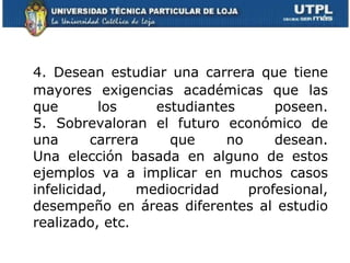 4. Desean estudiar una carrera que tiene mayores exigencias académicas que las que los estudiantes poseen. 5. Sobrevaloran el futuro económico de una carrera que no desean. Una elección basada en alguno de estos ejemplos va a implicar en muchos casos infelicidad, mediocridad profesional, desempeño en áreas diferentes al estudio realizado, etc. 