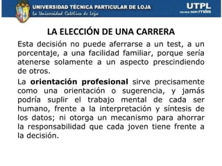LA ELECCIÓN DE UNA CARRERA Esta decisión no puede aferrarse a un test, a un porcentaje, a una facilidad familiar, porque sería atenerse solamente a un aspecto prescindiendo de otros. La  orientación profesional  sirve precisamente como una orientación o sugerencia, y jamás podría suplir el trabajo mental de cada ser humano, frente a la interpretación y síntesis de los datos; ni otorga un mecanismo para ahorrar la responsabilidad que cada joven tiene frente a la decisión.  