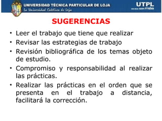 SUGERENCIAS Leer el trabajo que tiene que realizar Revisar las estrategias de trabajo Revisión bibliográfica de los temas objeto de estudio. Compromiso y responsabilidad al realizar las prácticas. Realizar las prácticas en el orden que se presenta en el trabajo a distancia, facilitará la corrección. 