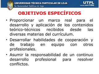 OBJETIVOS ESPECÍFICOS Proporcionar un marco real para el desarrollo y aplicación de los contenidos teórico-técnicos recibidos desde las diversas materias del currículum. Desarrollar habilidades de cooperación y de trabajo en equipo con otros profesionales. Asumir la responsabilidad de un continuo desarrollo profesional para resolver conflictos. 