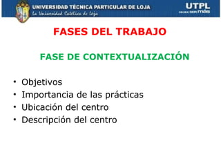FASES DEL TRABAJO FASE DE CONTEXTUALIZACIÓN Objetivos Importancia de las prácticas Ubicación del centro Descripción del centro 