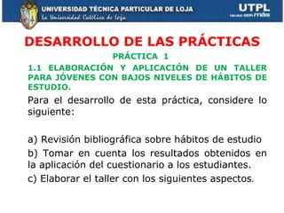DESARROLLO DE LAS PRÁCTICAS PRÁCTICA  1  1.1 ELABORACIÓN Y APLICACIÓN DE UN TALLER PARA JÓVENES CON BAJOS NIVELES DE HÁBITOS DE ESTUDIO.  Para el desarrollo de esta práctica, considere lo siguiente: a) Revisión bibliográfica sobre hábitos de estudio b) Tomar en cuenta los resultados obtenidos en la aplicación del cuestionario a los estudiantes. c) Elaborar el taller con los siguientes aspectos . 