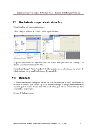 Laboratorio de Tecnologías de Audio y Vídeo – Edición de Vídeo con Premiere 
 
Departamento de Señales, Sistemas y Radiocomunicaciones – ETSIT – UPM                                   9 
VI. Renderizado y exportado del vídeo final
Con el timeline activado, seleccionamos:
> File > Export > Movie (o Frame o Audio según el caso)
Se podrán seleccionar las especificaciones del archivo final pinchando en “Settings”. Se
elegirán los correspondientes a DV PAL.
Eligiendo en “Range”, “Work Area Bar”, el vídeo extraido será el seleccionado por la barra de
trabajo indicado con la letra D en la imagen del apartado 2.
VII. Resultado
El alumno debería haber conseguido realizar con éxito una transición de vídeo, una de audio, la
inclusión de un título, y un chroma key. No es necesario entregar el trabajo, pero la experiencia
adquirida por el alumno le será muy útil en el futuro, por ello es conveniente que haya
comprendido los conceptos.
En caso de duda, preguntar.
 
