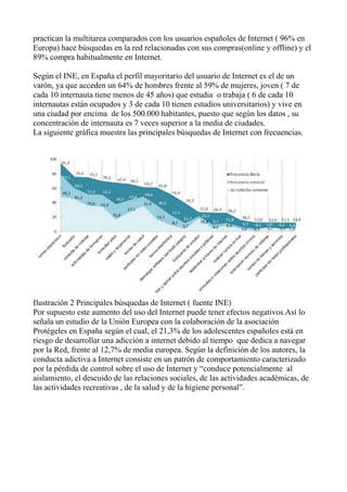 practican la multitarea comparados con los usuarios españoles de Internet ( 96% en
Europa) hace búsquedas en la red relacionadas con sus compras(online y offline) y el
89% compra habitualmente en Internet.
Según el INE, en España el perfil mayoritario del usuario de Internet es el de un
varón, ya que acceden un 64% de hombres frente al 59% de mujeres, joven ( 7 de
cada 10 internauta tiene menos de 45 años) que estudia o trabaja ( 6 de cada 10
internautas están ocupados y 3 de cada 10 tienen estudios universitarios) y vive en
una ciudad por encima de los 500.000 habitantes, puesto que según los datos , su
concentración de internauta es 7 veces superior a la media de ciudades.
La siguiente gráfica muestra las principales búsquedas de Internet con frecuencias.
Ilustración 2 Principales búsquedas de Internet ( fuente INE)
Por supuesto este aumento del uso del Internet puede tener efectos negativos.Así lo
señala un estudio de la Unión Europea con la colaboración de la asociación
Protégeles en España según el cual, el 21,3% de los adolescentes españoles está en
riesgo de desarrollar una adicción a internet debido al tiempo que dedica a navegar
por la Red, frente al 12,7% de media europea. Según la definición de los autores, la
conducta adictiva a Internet consiste en un patrón de comportamiento caracterizado
por la pérdida de control sobre el uso de Internet y “conduce potencialmente al
aislamiento, el descuido de las relaciones sociales, de las actividades académicas, de
las actividades recreativas , de la salud y de la higiene personal”.
 