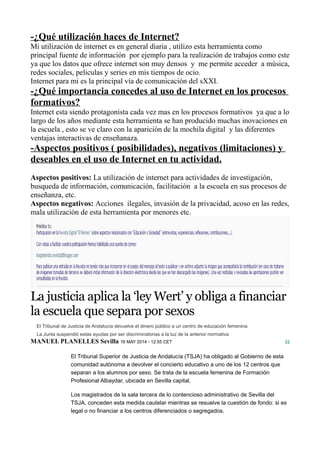 -¿Qué utilización haces de Internet?
Mi utilización de internet es en general diaria , utilizo esta herramienta como
principal fuente de información por ejemplo para la realización de trabajos como este
ya que los datos que ofrece internet son muy densos y me permite acceder a música,
redes sociales, peliculas y series en mis tiempos de ocio.
Internet para mi es la principal vía de comunicación del sXXI.
-¿Qué importancia concedes al uso de Internet en los procesos
formativos?
Internet esta siendo protagonista cada vez mas en los procesos formativos ya que a lo
largo de los años mediante esta herramienta se han producido muchas inovaciones en
la escuela , esto se ve claro con la aparición de la mochila digital y las diferentes
ventajas interactivas de enseñanaza.
-Aspectos positivos ( posibilidades), negativos (limitaciones) y
deseables en el uso de Internet en tu actividad.
Aspectos positivos: La utilización de internet para actividades de investigación,
busqueda de información, comunicación, facilitación a la escuela en sus procesos de
enseñanza, etc.
Aspectos negativos: Acciones ilegales, invasión de la privacidad, acoso en las redes,
mala utilización de esta herramienta por menores etc.
La justicia aplica la ‘ley Wert’ y obliga a financiar
la escuela que separa por sexos
El Tribunal de Justicia de Andalucía devuelve el dinero público a un centro de educación femenina
La Junta suspendió estas ayudas por ser discriminatorias a la luz de la anterior normativa
32
El Tribunal Superior de Justicia de Andalucía (TSJA) ha obligado al Gobierno de esta
comunidad autónoma a devolver el concierto educativo a uno de los 12 centros que
separan a los alumnos por sexo. Se trata de la escuela femenina de Formación
Profesional Albaydar, ubicada en Sevilla capital.
Los magistrados de la sala tercera de lo contencioso administrativo de Sevilla del
TSJA, conceden esta medida cautelar mientras se resuelve la cuestión de fondo: si es
legal o no financiar a los centros diferenciados o segregados.
MANUEL PLANELLES Sevilla 16 MAY 2014 - 12:55 CET
 
