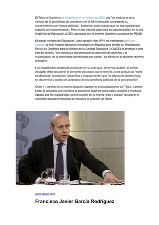 El Tribunal Supremo ya estableció en el verano de 2012 que "se excluye a esos
centros de la posibilidad de concertar con la Administración competente su
sostenimiento con fondos públicos". Sostenían estos jueces que no era legal porque
suponía una discriminación. Pero el alto tribunal basó toda su argumentación en la Ley
Orgánica de Educación (LOE), aprobada por el anterior Gobierno socialista del PSOE.
El actual ministro de Educación, José Ignacio Wert (PP), ha intentandodarle una
solución a este modelo educativo minoritario en España para blindar su financiación.
En la Ley Orgánica para la Mejora de la Calidad Educativa (LOMCE) se protege a este
tipo de centros. "No constituye discriminación la admisión de alumnos o la
organización de la enseñanza diferenciada por sexos", se afirma en la reciente reforma
educativa.
Los magistrados andaluces concluyen en su auto que, de forma cautelar, el centro
Albaydar debe recuperar el concierto educativo que le retiró la Junta porque las "leyes
modificadas" consideran "específica y singularmente" que "la educación diferenciada
no discrimina y puede ser acreedora de los beneficios públicos de la concertación".
Otros 11 centros en la misma situación esperan el pronunciamiento del TSJA. Carmen
Mora, la abogada que coordina la asistencia legal de todos estos colegios e institutos,
espera que los magistrados se pronuncien en la misma línea y puedan recuperar el
concierto educativo mientras se resuelve la cuestión de fondo.
www.elpais.com
Francisco Javier García Rodríguez
 
