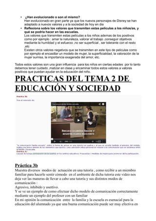 • ¿Han evolucionado o son el mismo?
Han evolucionado en gran parte ya que los nuevos personajes de Disney se han
adaptado a nuevos valores y a la sociedad de hoy en dia
• Reflexiona sobre los valores que transmiten estas películas a los niños/as, y
qué se podría hacer en las escuelas.
Los valores que transmiten estas películas a los niños ademas de los positivos
como por ejemplo : amar la naturaleza, valorar el trabajo ,conseguir objetivos
mediante la humildad y el esfuerzo ,no ser superficial , ser tolerante con el resto
,etc
Existen otros valores negativos que se transmiten en este tipo de peliculas como
por ejemplo el encasillar un modelo de mujer, la superficialidad, la valoración de la
mujer sumisa, la importancia exagerada del amor, etc.
Todos estos valores son una gran influencia para los niños en ciertas edades por lo tanto
debemos tener cuidado ,matizar en clase y encaminar todos estos valores a valores
positivos que puedan ayudar en la educación del niño.
PRACTICAS DEL TEMA 2 DE
EDUCACIÓN Y SOCIEDAD
Práctica 3b
Muestra diversos modos de actuación en una tutoría , como recibir a un miembro
familiar para hacerle sentir cómodo en el ambiente de dicha tutoria este video nos
deja ver las maneras de llevar a cabo una tutoría y sus distintos modos de
comunicación :
Agresivo, inhibido y asertivo.
Y se ve un ejemplo de como efectuar dicho modelo de comunicación correctamente
mediante un ejemplo del profesor con un familiar
En mi opinión la comunicación entre la familia y la escuela es esenacial para la
educación del alumnado ya que una buena comunicación puede ser muy efectiva en
 