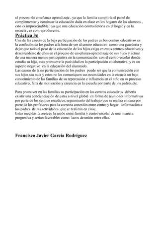 el proceso de enseñanza aprendizaje , ya que la familia cumpliría el papel de
complementar y continuar la educación dada en clase en los hogares de los alumnos ,
esto es imprescindible , ya que una educación contradictoria en el hogar y en la
escuela , es contraproducente.
Práctica 3c
Una de las causas de la baja participación de los padres en los centros educativos es
la confusión de los padres a la hora de ver al centro educativo como una guardería y
dejar que todo el peso de la educación de los hijos caiga en estos centros educativos y
desentenderse de ellos en el proceso de enseñanza-aprendizaje de sus hijos y actuar
de una manera menos participativa en la comunicación con el centro escolar donde
estudia su hijo, esto promueve la pasividad en la participación colaborativa y es un
aspecto negativo en la educación del alumnado.
Las causas de la no participación de los padres puede ser que la comunicación con
sus hijos sea nula y estos no les comuniquen sus necesidades en la escuela un bajo
conocimiento de las familias de su repercusión e influencia en el niño en su proceso
educativo, falta de motivación y creencia en la escuela por parte de los padres,etc.
Para promover en las familias su participación en los centros educativos debería
existir una concienciación de estas a nivel global en forma de reuniones informativas
por parte de los centros escolares, seguimiento del trabajo que se realiza en casa por
parte de los profesores para la correcta conexión entre centro y hogar , información a
los padres de las actividades que se realizan en clase.
Estas medidas favorecen la unión entre familia y centro escolar de una manera
progresiva y serian favorables como lazos de unión entre ellas.
Francisco Javier García Rodríguez
 