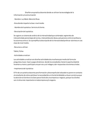 Diseñar una practica docente donde se utilicen las tecnologías de la
información y la comunicación
-Nombre: Luz María Monción Rivas
-Área donde imparte la clase: nivel medio
-Nombre de la práctica: Servicio al cliente.
-Descripción de la práctica:
Se sugiere un sistema de análisis de la interactividad que contempla: segmentos de
interactividad, porcentajes de turnos, intercambios de ideas y actuaciones entre el profesor y
los alumnos entre sí. Se ejemplifica la descripción de la interactividad profesor-alumnos en una
clase de nivel medio.
-Recursos a utilizar:
Tablet, fichas
-Actividades a realizar:
Las actividades a realizar son diseñar actividades de enseñanza por medio de formular
preguntas al azar, hacer juegos dinámicos donde los estudiantes tienen la oportunidad de
levantar su mano y participar uno por vez y así indagar y dar respuestas a los temas a tratar.
-Importancia de la práctica:
El fin de una práctica docente para formación y desempeño del educador es poner en contacto
al estudiante de cómo satisfacer la necesidad de un cliente bridándole un buen servicio ya que
la atención al cliente es la clave para el éxito de una empresa o negocio, porque los clientes
son el alma más importante en toda empresa y/o negocio.