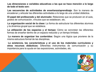 Las dimensiones o variables educativas a las que se hace mención a lo largo
de todo el texto son:
Las secuencias de actividades de enseñanza/aprendizaje: Son la manera de
encadenar y articular las diferentes actividades a lo largo de una unidad didáctica.
El papel del profesorado y del alumnado: Relaciones que se producen en el aula,
grados de comunicación, vínculos que se establecen, etc.
La organización social de la clase: La forma de estructurar los diferentes alumnos
y la dinámica grupal que se establece.
La utilización de los espacios y el tiempo: Cómo se concretan las diferentes
formas de enseñar dentro de un espacio reducido y un tiempo limitado.
La manera de organizar los contenidos: Según una lógica que proviene de la
misma estructura formal de las disciplinas.
La existencia, las características y el uso de los materiales curriculares y
otros recursos didácticos: Diferentes instrumentos de comunicación y su
importancia para la ayuda en las exposiciones, actividades, etc.
 