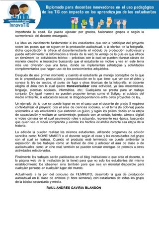 importando la edad. Se puede ejecutar por grados, fusionando grupos o según la
conveniencia del docente encargado.
La idea es inicialmente fundamentar a los estudiantes que van a participar del proyecto
sobre los pasos que se siguen en la producción audiovisual, o la técnica de la fotografía,
dicha capacitación la ofrece el docentemediante el módulo de producción audiovisual y
puede retroalimentar la información a través de la web; la ventaja de la guía es que ofrece
un sinnúmero de actividades teórico – prácticas con la cual se pueden planear clases de
manera creativa e interactiva buscando que el estudiante se motive y vea en este tema
más una diversión que una tarea, donde se implementan estrategias y actividades
complementarias que hagan uso de los conocimientos adquiridos.
Después de ese primer momento y cuando el estudiante ya maneja conceptos de lo que
es la preproducción, producción, y posproducción en lo que tiene que ver con el video y
conoce la ley de tercios, el punto de fuga y otras técnicas de la fotografía, el docente
elegirá el área con la cual quiere transversalizar esta actividad, ya sea matemáticas,
lenguaje, ciencias sociales, informática, etc.; Cualquiera se presta para un trabajo
conjunto. De igual manera se pueden proponer temas como el Bullyng, el cuidado del
medio ambiente, la educación sexual, la drogodependencia entre otros proyectos de ley.
Un ejemplo de lo que se puede lograr es en el caso que el docente de grado 5 requiera
contextualizar el proyecto con el área de ciencias sociales, en el tema (la colonia) puede
solicitarles a los estudiantes que elaboren un guion, y sigan los pasos dados en la etapa
de capacitación y realizan un cortometraje, grabado con un celular, tableta, cámara digital
o video cámara en el cual asumiendo roles y actuando, represente esa época, buscando
que quien vea el video comprenda y asimile los hechos ocurridos durante esa etapa de la
historia.
La edición la pueden realizar los mismos estudiantes, utilizando programas de edición
sencillos como MOVIE MAKER o el docente según el caso y las necesidades del grupo
con el cual se trabaja. Cuando el producto esté terminado se puede ambientar la
exposición de los trabajos como un festival de cine y adecuar el aula de clase o de
audiovisuales como un cine real, también se pueden simular entregas de premios u otras
actividades relacionadas.
Finalmente los trabajos serán publicados en el blog institucional o que cree el docente, o
la página web de la institución (si la tiene) para que no solo los estudiantes del mismo
establecimiento los observen sino también para que sea un material disponible para
cualquier persona en cualquier lugar del mundo.
Actualmente a la par del concurso de FILMINUTO, desarrollo la guía de producción
audiovisual en la clase de artística (1 hora semanal), con estudiantes de todos los grupo
de la básica secundaria y media.
RAUL ANDRES GAVIRIA BLANDON
 