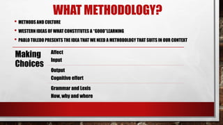 WHAT METHODOLOGY?
• METHODS AND CULTURE
• WESTERN IDEAS OF WHAT CONSTITUTES A “GOOD”LEARNING
• PABLO TOLEDO PRESENTS THE IDEA THAT WE NEED A METHODOLOGY THAT SUITS IN OUR CONTEXT
Making
Choices
Affect
Input
Output
Cognitive effort
Grammar and Lexis
How, why and where
 