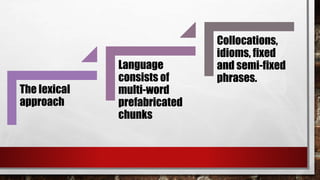 The lexical
approach
Language
consists of
multi-word
prefabricated
chunks
Collocations,
idioms, fixed
and semi-fixed
phrases.
 