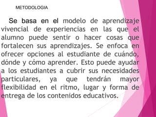 Se basa en el modelo de aprendizaje
vivencial de experiencias en las que el
alumno puede sentir o hacer cosas que
fortalecen sus aprendizajes. Se enfoca en
ofrecer opciones al estudiante de cuándo,
dónde y cómo aprender. Esto puede ayudar
a los estudiantes a cubrir sus necesidades
particulares, ya que tendrán mayor
flexibilidad en el ritmo, lugar y forma de
entrega de los contenidos educativos.
METODOLOGIA
 