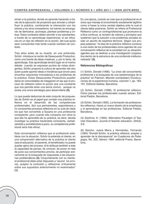 ximan a la práctica, donde se aprende haciendo a tra-      En una época, cuando se cree que el profesional es el
     vés de la ejecución de proyectos que simulan y simpli-     único que maneja el conocimiento socialmente legítimo
     fican la práctica, combinando la interacción con los       como si fuese la única verdad objetiva ante la cual el
     tutores y los otros compañeros; los tutores se encarga-    cliente debe postrarse, Schön se refiere al Profesional
     rán de demostrar, aconsejar, plantear problemas y cri-     Reflexivo como un contraprofesional que promueve la
     ticar. Estos contextos deben permitir a los estudiantes,   crítica continua, la revisión de valores y principios que
     a través de un aprendizaje experiencial, el ser efica-     sostienen que la solución a los problemas sociales es
     ces en un tipo de reflexión en la acción, del cual quizá   sólo un asunto de expertos técnicos. Según sus pro-
     sean conscientes más tarde cuando cambien de con-          pias palabras: “la idea de la práctica reflexiva conduce
     texto.                                                     a una visión de los profesionales como agentes de una
                                                                conversación reflexiva de la sociedad con su situación,
     Tres años antes de su muerte, en una entrevista,           agentes que se dedican a una investigación coopera-
     Schön introduce la noción de Desacuerdo Productivo,        tiva dentro de la estructura de una contienda institucio-
     como una fuente de ideas creativas, y, por lo tanto, de    nalizada” (2).
     aprendizaje. Ese aprendizaje tendrá lugar en el mismo
     debate cuando se expresan puntos de vistas diver-          Referencias Bibliográficas
     gentes; Schön propone la cultura de aprender del otro
     quien puede aportar ideas e iniciativas que sirvan para    (1) Schön, Donald (1996), “La crisis del conocimiento
     encontrar soluciones innovadoras a los problemas de        profesional y la búsqueda de una epistemología de la
     la práctica. Estos Desacuerdos Productivos pueden          práctica” en Pakman, Marcelo (compilador) Construc-
     darse en comunidades de indagación en las que el pro-      ciones de la experiencia humana, volumen 1, pp. 183-
     ceso de reflexión sobre la acción sea una constante        197. Editorial Gedisa, Barcelona.
     que nos permita tener una teoría común, aunque no
     exista una única estrategia para desarrollarla (5).        (2) Schön, Donald (1998), El profesional reflexivo.
                                                                Cómo piensan los profesionales cuando actúan, Edi-
     Lo que puede deducirse de este conjunto de propues-        torial Paidós, Barcelona.
     tas de Schön es el papel que cumple una práctica re-
     flexiva en el desarrollo de las competencias               (3) Schön, Donald (1992), La formación de profesiona-
     profesionales. Son sus permanentes, espontáneos y          les reflexivos. Hacia un nuevo diseño de la enseñanza
     no conscientes procesos reflexivos en su aula de clase     y el aprendizaje en las profesiones. Editorial Paidós,
     los que han convertido a Susana en una profesional         Barcelona.
     competente; pero cuando ella comparta con otros lo
     que ella ha aprendido de su práctica, es decir, decida     (4) Zeichner, K. (1993). Alternative Paradigm of Tea-
     investigar su práctica haciéndola consciente, verbali-     cher Education. Joumal of teacher education, 334(3),
     zándola y sometiéndola a juicio, su competencia profe-     3-9.
     sional será más eficaz.
                                                                (6) Sancho, Juana María y Hernández, Fernando
     Esta conversación reflexiva que el profesional esta-       (1994) “Donald Schön, la práctica reflexiva: aceptar y
     blece con la situación, Schön la extiende al cliente; en   aprender de la discrepancia” en Cuadernos de Peda-
     una comprensión alternativa de la práctica el cliente      gogía, No. 222, febrero 1994, editorial Praxis, Barce-
     (sea el educando, el paciente, el beneficiado) no puede    lona.
     quedar ajeno del proceso, él le atribuye también a éste
     la capacidad de pensar, de conocer, de poner en tela
     de juicio sus conocimientos previos, de participar acti-
     vamente en la búsqueda de respuestas a las situacio-
     nes problemáticas (2). Conjuntamente con su cliente,
     el profesional debe estar dispuesto a “asumir los erro-
     res, aceptar la confusión y reflexionar críticamente
     sobre sus supuestos anteriormente no examinados”
     (1).




58
 