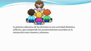 La práctica educativa de los docentes es una actividad dinámica,
reflexiva, que comprende los acontecimientos ocurridos en la
interacción entre maestro y alumnos.
 
