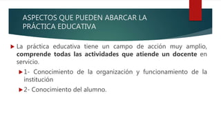 ASPECTOS QUE PUEDEN ABARCAR LA
PRÁCTICA EDUCATIVA
 La práctica educativa tiene un campo de acción muy amplio,
comprende todas las actividades que atiende un docente en
servicio.
1- Conocimiento de la organización y funcionamiento de la
institución
2- Conocimiento del alumno.
 