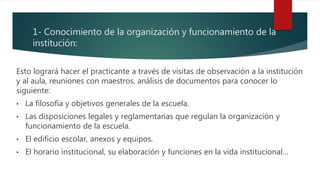 1- Conocimiento de la organización y funcionamiento de la
institución:
Esto logrará hacer el practicante a través de visitas de observación a la institución
y al aula, reuniones con maestros, análisis de documentos para conocer lo
siguiente:
• La filosofía y objetivos generales de la escuela.
• Las disposiciones legales y reglamentarias que regulan la organización y
funcionamiento de la escuela.
• El edificio escolar, anexos y equipos.
• El horario institucional, su elaboración y funciones en la vida institucional…
 