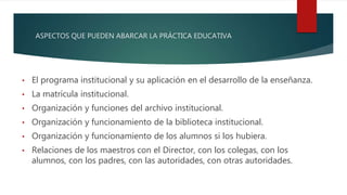 ASPECTOS QUE PUEDEN ABARCAR LA PRÁCTICA EDUCATIVA
• El programa institucional y su aplicación en el desarrollo de la enseñanza.
• La matrícula institucional.
• Organización y funciones del archivo institucional.
• Organización y funcionamiento de la biblioteca institucional.
• Organización y funcionamiento de los alumnos si los hubiera.
• Relaciones de los maestros con el Director, con los colegas, con los
alumnos, con los padres, con las autoridades, con otras autoridades.
 