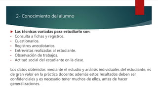 2- Conocimiento del alumno
 Las técnicas variadas para estudiarlo son:
• Consulta a fichas y registros.
• Cuestionarios.
• Registros anecdotarios.
• Entrevistas realizadas al estudiante.
• Observación de trabajos.
• Actitud social del estudiante en la clase.
Los datos obtenidos mediante el estudio y análisis individuales del estudiante, es
de gran valor en la práctica docente; además estos resultados deben ser
confidenciales y es necesario tener muchos de ellos, antes de hacer
generalizaciones.
 