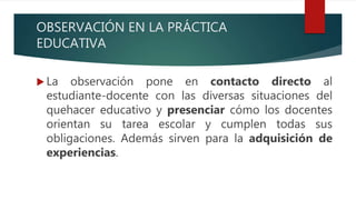 OBSERVACIÓN EN LA PRÁCTICA
EDUCATIVA
 La observación pone en contacto directo al
estudiante-docente con las diversas situaciones del
quehacer educativo y presenciar cómo los docentes
orientan su tarea escolar y cumplen todas sus
obligaciones. Además sirven para la adquisición de
experiencias.
 