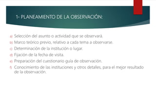 1- PLANEAMIENTO DE LA OBSERVACIÓN:
a) Selección del asunto o actividad que se observará.
b) Marco teórico previo, relativo a cada tema a observarse.
c) Determinación de la institución o lugar.
d) Fijación de la fecha de visita.
e) Preparación del cuestionario guía de observación.
f) Conocimiento de las instituciones y otros detalles, para el mejor resultado
de la observación.
 
