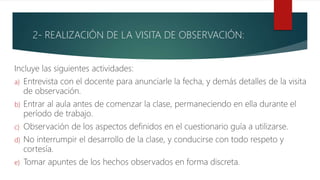 2- REALIZACIÓN DE LA VISITA DE OBSERVACIÓN:
Incluye las siguientes actividades:
a) Entrevista con el docente para anunciarle la fecha, y demás detalles de la visita
de observación.
b) Entrar al aula antes de comenzar la clase, permaneciendo en ella durante el
período de trabajo.
c) Observación de los aspectos definidos en el cuestionario guía a utilizarse.
d) No interrumpir el desarrollo de la clase, y conducirse con todo respeto y
cortesía.
e) Tomar apuntes de los hechos observados en forma discreta.
 