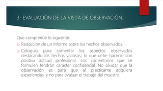 3- EVALUACIÓN DE LA VISITA DE OBSERVACIÓN.
Que comprende lo siguiente:
a) Redacción de un informe sobre los hechos observados.
b) Coloquio para comentar los aspectos observados
destacando los hechos valiosos; lo que debe hacerse con
positiva actitud profesional. Los comentarios que se
formulen tendrán carácter confidencial. No olvidar que la
observación es para que el practicante adquiera
experiencias, y no para evaluar el trabajo del maestro.
 