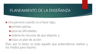 PLANEAMIENTO DE LA ENSEÑANZA
 Una persona cuando va a hacer algo,
primero piensa,
pesa las dificultades,
ordena los recursos de que dispone, y
traza un plan de acción.
Plan, por lo tanto, es todo aquello que pretendemos realizar y
los medios para hacerlo.
 
