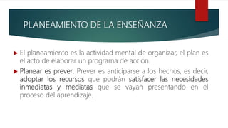 PLANEAMIENTO DE LA ENSEÑANZA
 El planeamiento es la actividad mental de organizar, el plan es
el acto de elaborar un programa de acción.
 Planear es prever. Prever es anticiparse a los hechos, es decir,
adoptar los recursos que podrán satisfacer las necesidades
inmediatas y mediatas que se vayan presentando en el
proceso del aprendizaje.
 