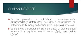 EL PLAN DE CLASE
 Es un proyecto de actividades convenientemente
estructuradas y distribuidas, que deben desarrollarse en
determinado tiempo y en función de los objetivos previstos.
 Cuando vas a elaborar un plan de clase, el alumno debe
formularse el siguiente interrogatorio: ¿Qué, para qué y
cómo?
 