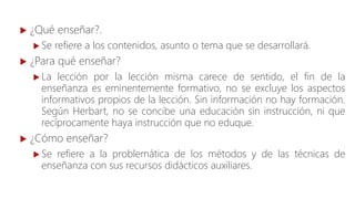  ¿Qué enseñar?.
 Se refiere a los contenidos, asunto o tema que se desarrollará.
 ¿Para qué enseñar?
 La lección por la lección misma carece de sentido, el fin de la
enseñanza es eminentemente formativo, no se excluye los aspectos
informativos propios de la lección. Sin información no hay formación.
Según Herbart, no se concibe una educación sin instrucción, ni que
recíprocamente haya instrucción que no eduque.
 ¿Cómo enseñar?
 Se refiere a la problemática de los métodos y de las técnicas de
enseñanza con sus recursos didácticos auxiliares.
 