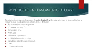 ASPECTOS DE UN PLANEAMIENTO DE CLASE
Esencialmente un plan de clase consta de datos de identificación, necesarios para reconocer el trabajo a
realizarse; es el encabezamiento del plan. Dichos datos son:
 Área/Módulo/Disciplina/Asignatura
 Nombre de la institución
 Contenido o tema
 Año/Curso
 Nombre de la profesora
 Nombre del alumno/a, docente
 Instituto de procedencia institucional
 Fecha
 Duración de la clase
 