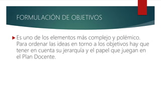 FORMULACIÓN DE OBJETIVOS
 Es uno de los elementos más complejo y polémico.
Para ordenar las ideas en torno a los objetivos hay que
tener en cuenta su jerarquía y el papel que juegan en
el Plan Docente.
 