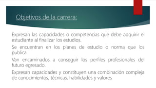 Objetivos de la carrera:
Expresan las capacidades o competencias que debe adquirir el
estudiante al finalizar los estudios.
Se encuentran en los planes de estudio o norma que los
publica.
Van encaminados a conseguir los perfiles profesionales del
futuro egresado.
Expresan capacidades y constituyen una combinación compleja
de conocimientos, técnicas, habilidades y valores
 