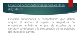 Objetivos o competencias generales de la
asignatura:
Expresan capacidades o competencias que deben
adquirir el alumno al superar la asignatura. Se
encuentran también en el plan de estudios de la
carrera y contribuyen a la consecución de los objetivos
del título de la carrera
 