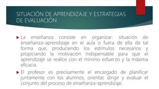 SITUACIÓN DE APRENDIZAJE Y ESTRATEGIAS
DE EVALUACIÓN
 La enseñanza consiste en organizar: situación de
enseñanza-aprendizaje en el aula o fuera de ella de tal
forma que, produciendo los estímulos necesarios y
propiciando la motivación indispensable para que el
aprendizaje se realice con el mínimo esfuerzo y la máxima
eficacia.
 El profesor es precisamente el encargado de planificar
juntamente con los alumnos, orientar, dirigir y evaluar el
conjunto del proceso de enseñanza-aprendizaje.
 