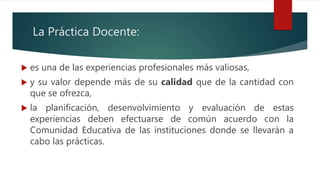 La Práctica Docente:
 es una de las experiencias profesionales más valiosas,
 y su valor depende más de su calidad que de la cantidad con
que se ofrezca,
 la planificación, desenvolvimiento y evaluación de estas
experiencias deben efectuarse de común acuerdo con la
Comunidad Educativa de las instituciones donde se llevarán a
cabo las prácticas.
 