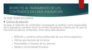 RESPECTO AL TRATAMIENTO DE LOS
CONTENIDOS EN CADA ASIGNATURA
SE DEBE TENER EN CUENTA:
 Criterios de selección
Aunque la selección de contenidos corresponde al profesor como responsable
de la asignatura, conviene incluir en el Plan Docente los criterios por los que se
han seleccionado los contenidos. Entre éstos cabe destacar:
o Reflexión y consenso entre profesorado de una misma asignatura
o Últimas aportaciones de la ciencia
o Necesidades e intereses de los alumnos
o Validez y funcionalidad formativa
 
