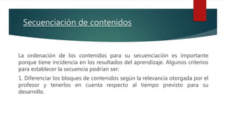 Secuenciación de contenidos
La ordenación de los contenidos para su secuenciación es importante
porque tiene incidencia en los resultados del aprendizaje. Algunos criterios
para establecer la secuencia podrían ser:
1. Diferenciar los bloques de contenidos según la relevancia otorgada por el
profesor y tenerlos en cuenta respecto al tiempo previsto para su
desarrollo.
 