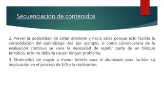 2. Prever la posibilidad de saltar adelante y hacia atrás porque esto facilita la
consolidación del aprendizaje. Así, por ejemplo, si como consecuencia de la
evaluación continua se viera la necesidad de repetir parte de un bloque
temático, esto no debería causar ningún problema.
3. Ordenarlos de mayor a menor interés para el alumnado para facilitar su
implicación en el proceso de E/A y la motivación.
Secuenciación de contenidos
 