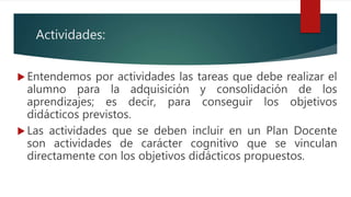 Actividades:
 Entendemos por actividades las tareas que debe realizar el
alumno para la adquisición y consolidación de los
aprendizajes; es decir, para conseguir los objetivos
didácticos previstos.
 Las actividades que se deben incluir en un Plan Docente
son actividades de carácter cognitivo que se vinculan
directamente con los objetivos didácticos propuestos.
 