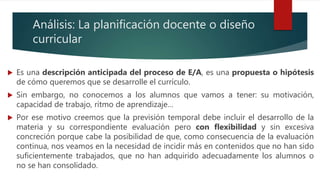 Análisis: La planificación docente o diseño
curricular
 Es una descripción anticipada del proceso de E/A, es una propuesta o hipótesis
de cómo queremos que se desarrolle el currículo.
 Sin embargo, no conocemos a los alumnos que vamos a tener: su motivación,
capacidad de trabajo, ritmo de aprendizaje…
 Por ese motivo creemos que la previsión temporal debe incluir el desarrollo de la
materia y su correspondiente evaluación pero con flexibilidad y sin excesiva
concreción porque cabe la posibilidad de que, como consecuencia de la evaluación
continua, nos veamos en la necesidad de incidir más en contenidos que no han sido
suficientemente trabajados, que no han adquirido adecuadamente los alumnos o
no se han consolidado.
 