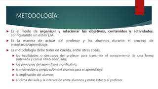 METODOLOGÍA
 Es el modo de organizar y relacionar los objetivos, contenidos y actividades,
configurando un estilo E/A.
 Es la manera de actuar del profesor y los alumnos durante el proceso de
enseñanza/aprendizaje.
 La metodología debe tener en cuenta, entre otras cosas,
 las habilidades o destrezas del profesor para transmitir el conocimiento de una forma
ordenada y con el ritmo adecuado;
 los principios del aprendizaje significativo;
 la motivación o preparación del alumno para el aprendizaje;
 la implicación del alumno;
 el clima del aula y la interacción entre alumnos y entre éstos y el profesor.
 