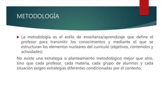 METODOLOGÍA
 La metodología es el estilo de enseñanza/aprendizaje que define el
profesor para transmitir los conocimientos y mediante el que se
estructuran los elementos nucleares del currículo (objetivos, contenidos y
actividades)
No existe una estrategia o planteamiento metodológico mejor que otro,
sino que cada profesor, cada materia, cada grupo de alumnos y cada
situación exigen estrategias diferentes condicionadas por el contexto.
 