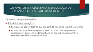 LOS ÁMBITOS A INCLUIR EN LA METODOLOGÍA DE
UN PLAN DOCENTE SERÍAN LOS SIGUIENTES:
De menor a mayor concreción:
 Principios metodológicos:
 Son guías de acción docente que dan sentido e iluminan la práctica docente.
 Actúa a modo de faros que proporcionan luz a los diversos procesos
educativos; es decir, son tendencias hacia las que debemos dirigirnos si
queremos ser didácticamente eficaces.
 