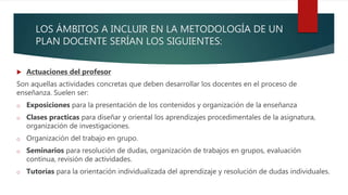 LOS ÁMBITOS A INCLUIR EN LA METODOLOGÍA DE UN
PLAN DOCENTE SERÍAN LOS SIGUIENTES:
 Actuaciones del profesor
Son aquellas actividades concretas que deben desarrollar los docentes en el proceso de
enseñanza. Suelen ser:
o Exposiciones para la presentación de los contenidos y organización de la enseñanza
o Clases practicas para diseñar y oriental los aprendizajes procedimentales de la asignatura,
organización de investigaciones.
o Organización del trabajo en grupo.
o Seminarios para resolución de dudas, organización de trabajos en grupos, evaluación
continua, revisión de actividades.
o Tutorías para la orientación individualizada del aprendizaje y resolución de dudas individuales.
 