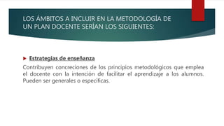 LOS ÁMBITOS A INCLUIR EN LA METODOLOGÍA DE
UN PLAN DOCENTE SERÍAN LOS SIGUIENTES:
 Estrategias de enseñanza
Contribuyen concreciones de los principios metodológicos que emplea
el docente con la intención de facilitar el aprendizaje a los alumnos.
Pueden ser generales o específicas.
 